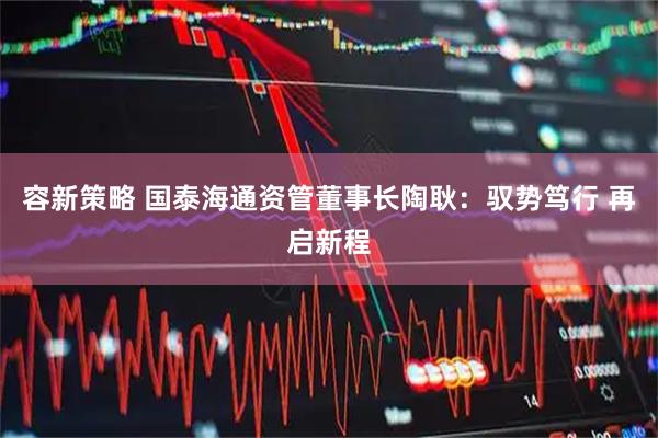 容新策略 国泰海通资管董事长陶耿：驭势笃行 再启新程