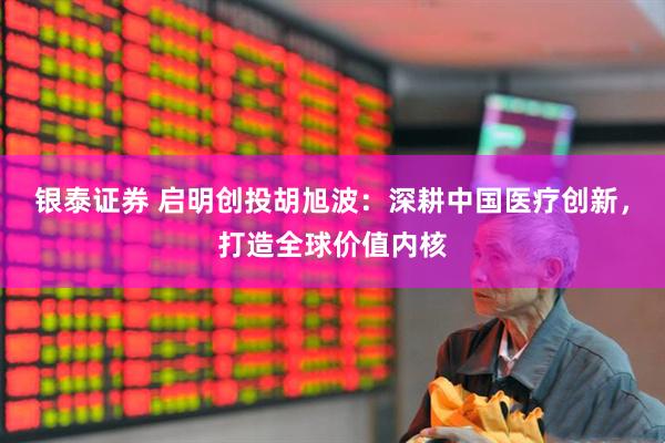 银泰证券 启明创投胡旭波：深耕中国医疗创新，打造全球价值内核