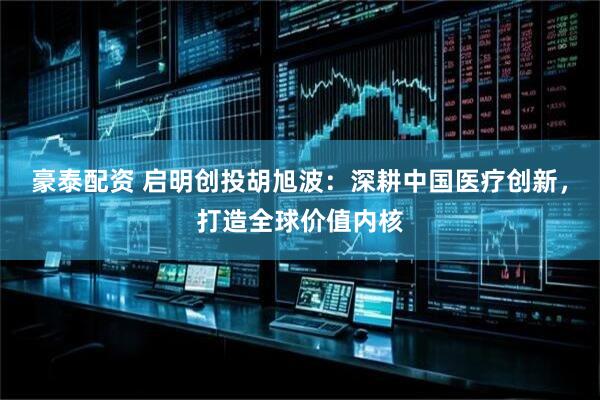 豪泰配资 启明创投胡旭波：深耕中国医疗创新，打造全球价值内核
