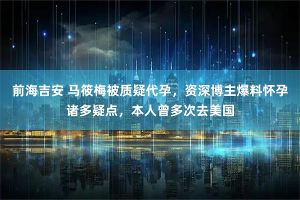 前海吉安 马筱梅被质疑代孕，资深博主爆料怀孕诸多疑点，本人曾多次去美国