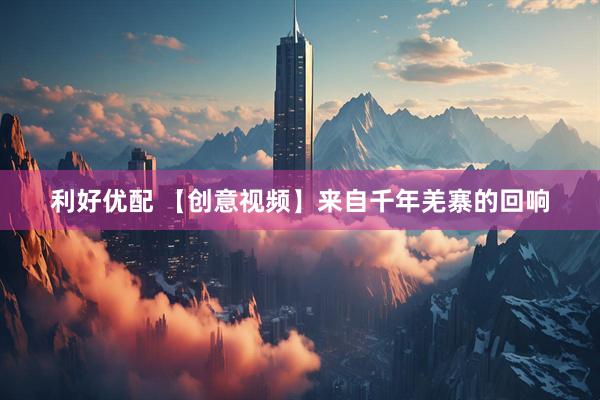利好优配 【创意视频】来自千年羌寨的回响