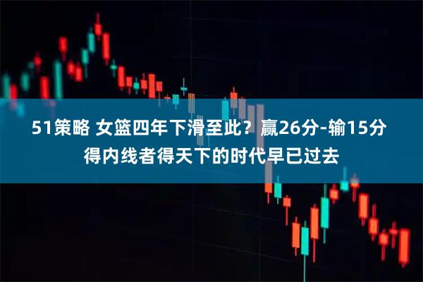 51策略 女篮四年下滑至此？赢26分-输15分 得内线者得天下的时代早已过去