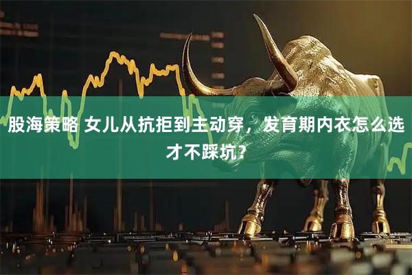 股海策略 女儿从抗拒到主动穿，发育期内衣怎么选才不踩坑？