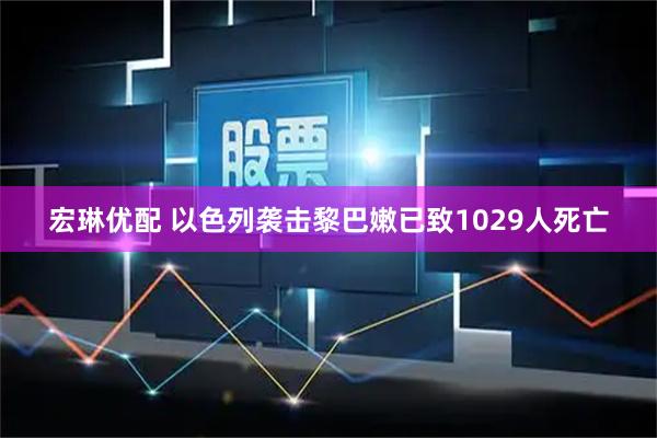 宏琳优配 以色列袭击黎巴嫩已致1029人死亡