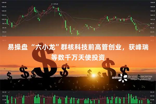 易操盘 “六小龙”群核科技前高管创业，获峰瑞等数千万天使投资