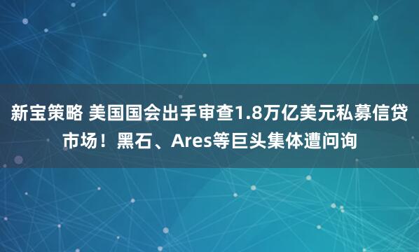 新宝策略 美国国会出手审查1.8万亿美元私募信贷市场！黑石、Ares等巨头集体遭问询