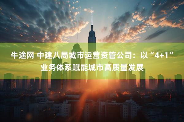 牛途网 中建八局城市运营资管公司：以“4+1”业务体系赋能城市高质量发展
