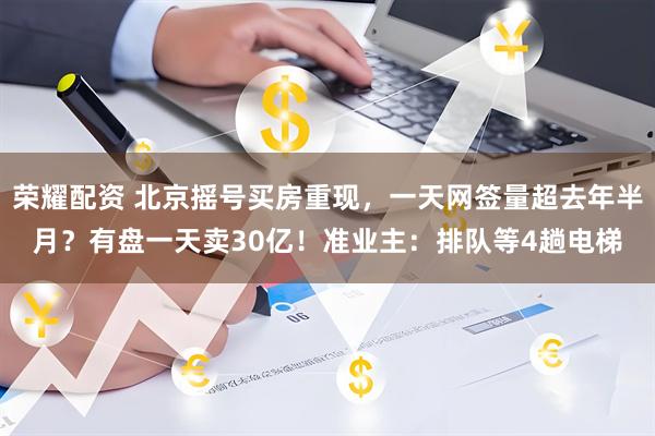 荣耀配资 北京摇号买房重现，一天网签量超去年半月？有盘一天卖30亿！准业主：排队等4趟电梯