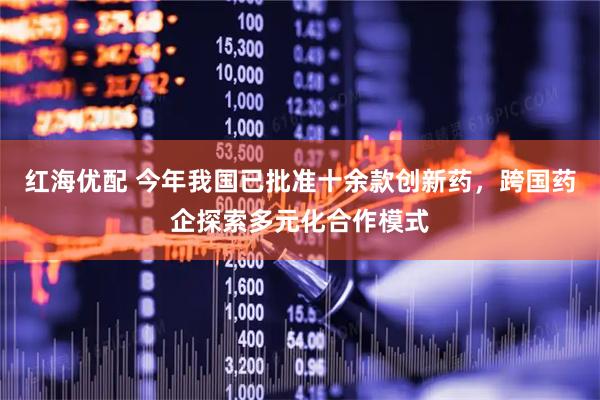 红海优配 今年我国已批准十余款创新药，跨国药企探索多元化合作模式