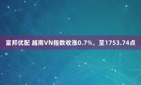 富邦优配 越南VN指数收涨0.7%，至1753.74点