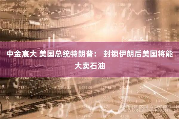 中金宸大 美国总统特朗普： 封锁伊朗后美国将能大卖石油