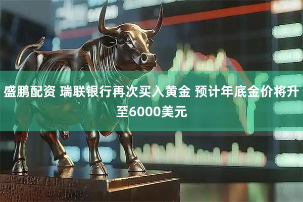 盛鹏配资 瑞联银行再次买入黄金 预计年底金价将升至6000美元