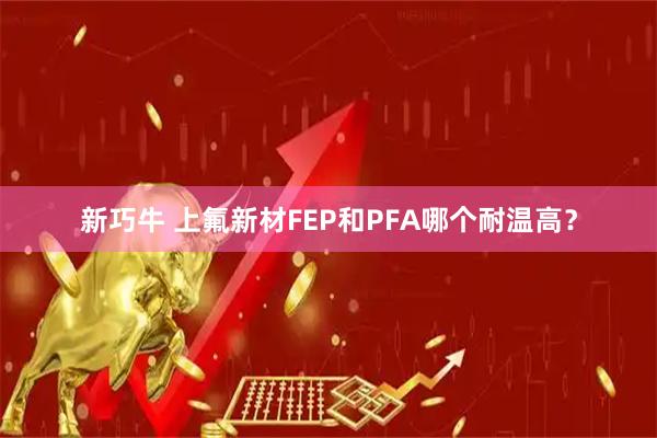 新巧牛 上氟新材FEP和PFA哪个耐温高？