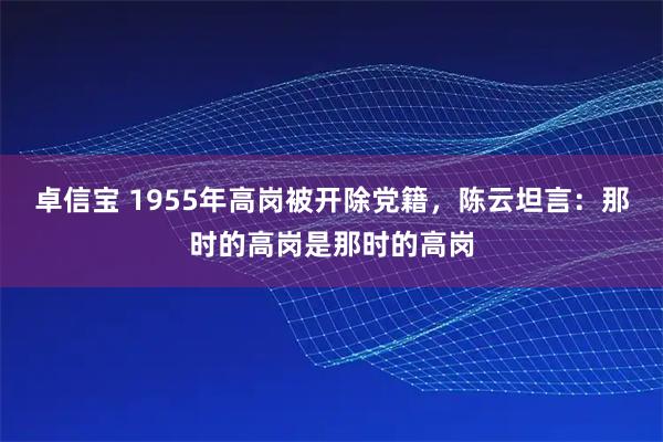 卓信宝 1955年高岗被开除党籍，陈云坦言：那时的高岗是那时的高岗