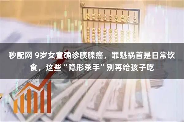 秒配网 9岁女童确诊胰腺癌，罪魁祸首是日常饮食，这些“隐形杀手”别再给孩子吃