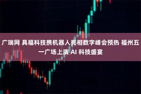 广瑞网 具福科技携机器人亮相数字峰会预热 福州五一广场上演 AI 科技盛宴
