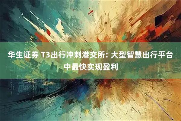 华生证券 T3出行冲刺港交所: 大型智慧出行平台中最快实现盈利