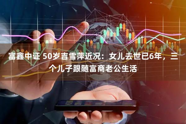 富鑫中证 50岁吉雪萍近况：女儿去世已6年，三个儿子跟随富商老公生活