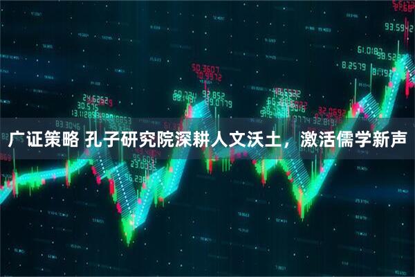 广证策略 孔子研究院深耕人文沃土，激活儒学新声