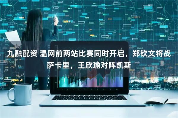 九融配资 温网前两站比赛同时开启，郑钦文将战萨卡里，王欣瑜对阵凯斯