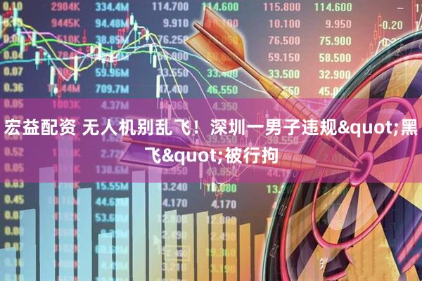 宏益配资 无人机别乱飞！深圳一男子违规"黑飞"被行拘