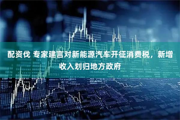 配资伐 专家建言对新能源汽车开征消费税，新增收入划归地方政府
