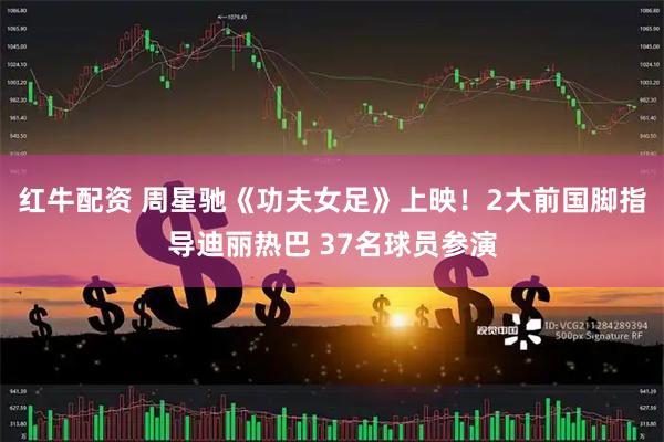 红牛配资 周星驰《功夫女足》上映!2大前国脚指导迪丽热巴 37名球员参演