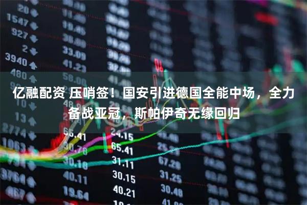 亿融配资 压哨签！国安引进德国全能中场，全力备战亚冠，斯帕伊奇无缘回归