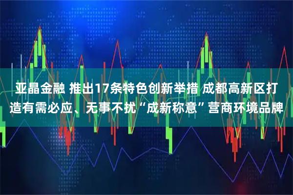 亚晶金融 推出17条特色创新举措 成都高新区打造有需必应、无事不扰“成新称意”营商环境品牌