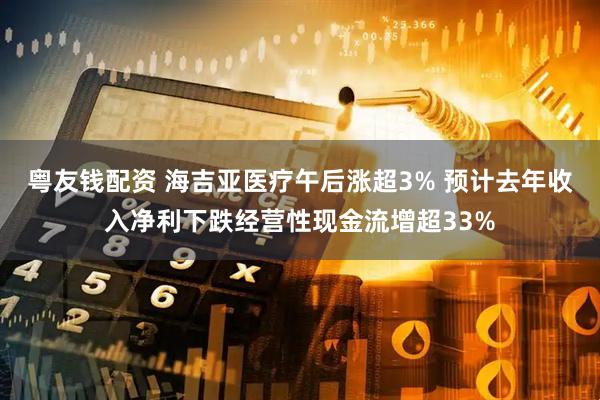 粤友钱配资 海吉亚医疗午后涨超3% 预计去年收入净利下跌经营性现金流增超33%