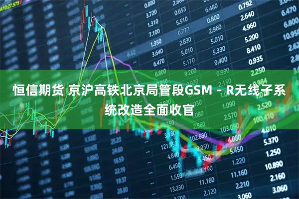 恒信期货 京沪高铁北京局管段GSM－R无线子系统改造全面收官