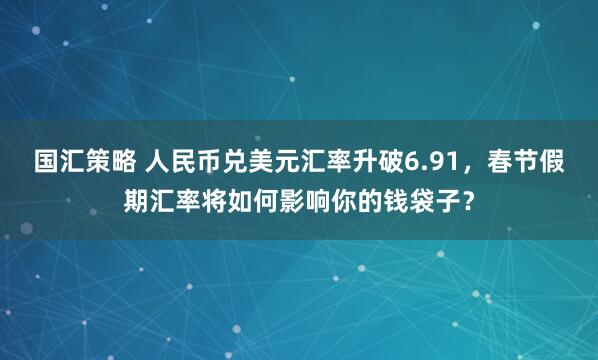 国汇策略 人民币兑美元汇率升破6.91，春节假期汇率将如何影响你的钱袋子？