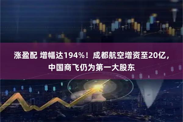 涨盈配 增幅达194%！成都航空增资至20亿，中国商飞仍为第一大股东