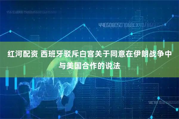 红河配资 西班牙驳斥白宫关于同意在伊朗战争中与美国合作的说法