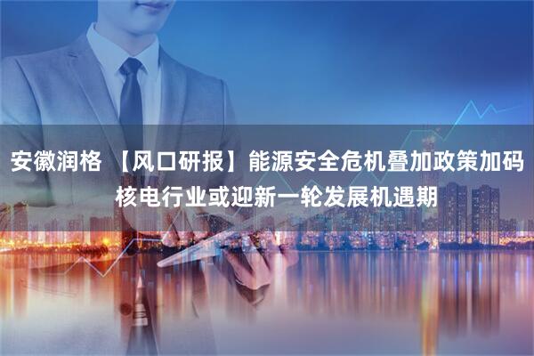 安徽润格 【风口研报】能源安全危机叠加政策加码   核电行业或迎新一轮发展机遇期