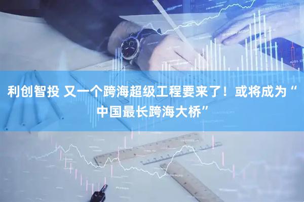 利创智投 又一个跨海超级工程要来了！或将成为“中国最长跨海大桥”