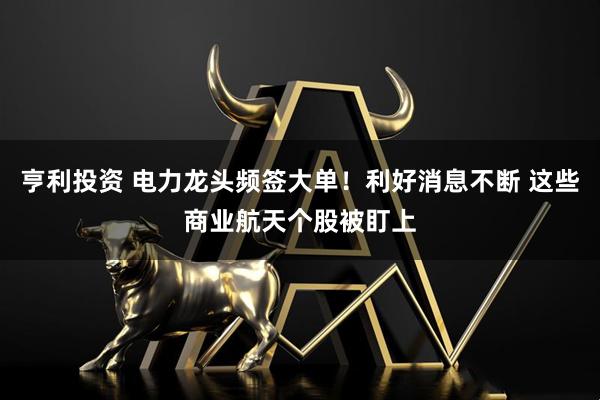 亨利投资 电力龙头频签大单！利好消息不断 这些商业航天个股被盯上