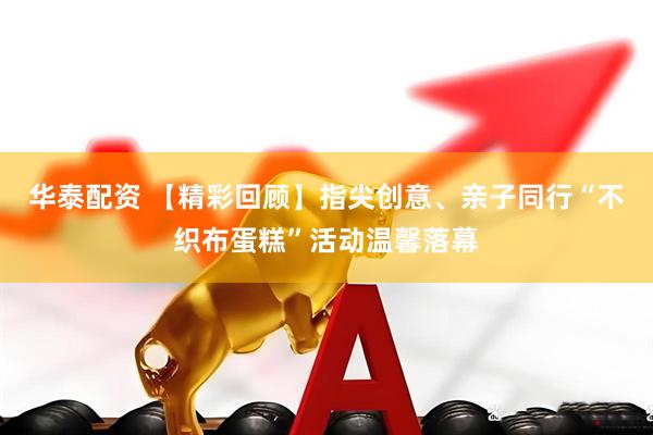 华泰配资 【精彩回顾】指尖创意、亲子同行“不织布蛋糕”活动温馨落幕