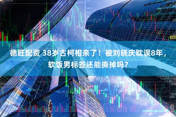 德旺配资 38岁古柯相亲了！被刘晓庆耽误8年，软饭男标签还能撕掉吗？
