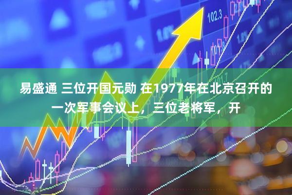 易盛通 三位开国元勋 在1977年在北京召开的一次军事会议上，三位老将军，开