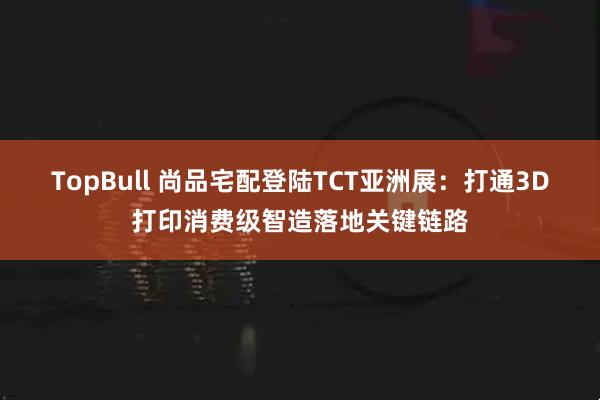 TopBull 尚品宅配登陆TCT亚洲展：打通3D打印消费级智造落地关键链路