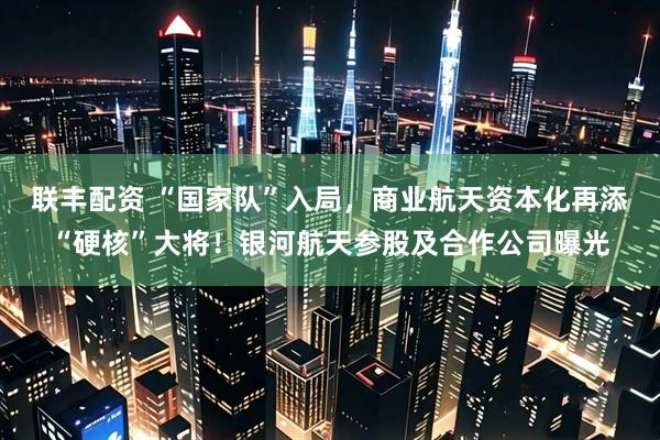 联丰配资 “国家队”入局，商业航天资本化再添“硬核”大将！银河航天参股及合作公司曝光