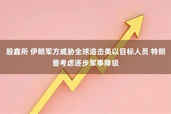 股鑫所 伊朗军方威胁全球追击美以目标人员 特朗普考虑逐步军事降级