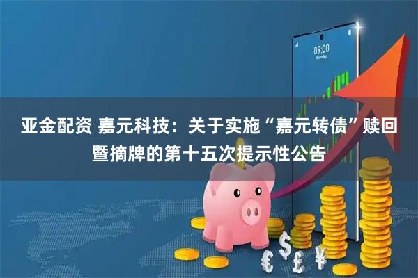 亚金配资 嘉元科技：关于实施“嘉元转债”赎回暨摘牌的第十五次提示性公告