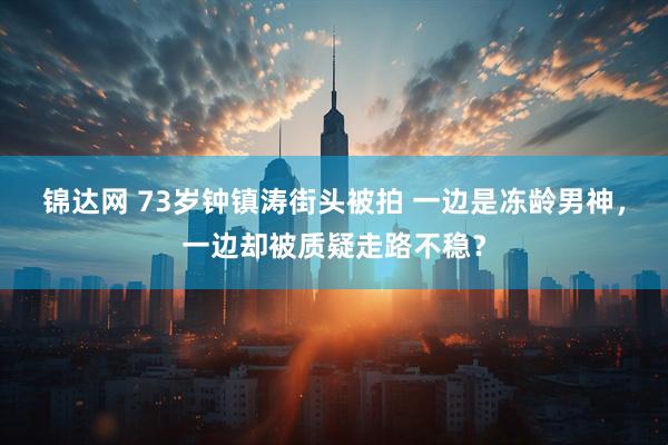 锦达网 73岁钟镇涛街头被拍 一边是冻龄男神，一边却被质疑走路不稳？