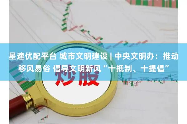 星速优配平台 城市文明建设 | 中央文明办:推动移风易俗 倡导文明新风“十抵制、十提倡”