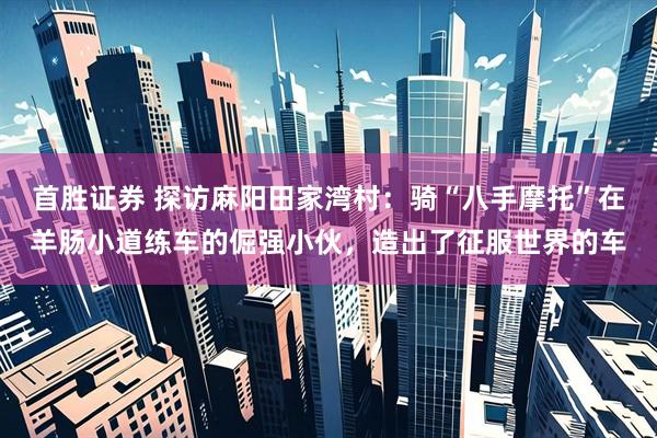 首胜证券 探访麻阳田家湾村：骑“八手摩托”在羊肠小道练车的倔强小伙，造出了征服世界的车