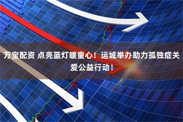 万宝配资 点亮蓝灯暖童心！运城举办助力孤独症关爱公益行动！