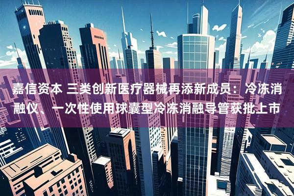 嘉信资本 三类创新医疗器械再添新成员：冷冻消融仪、一次性使用球囊型冷冻消融导管获批上市