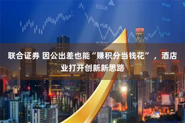 联合证券 因公出差也能“赚积分当钱花” ，酒店业打开创新新思路